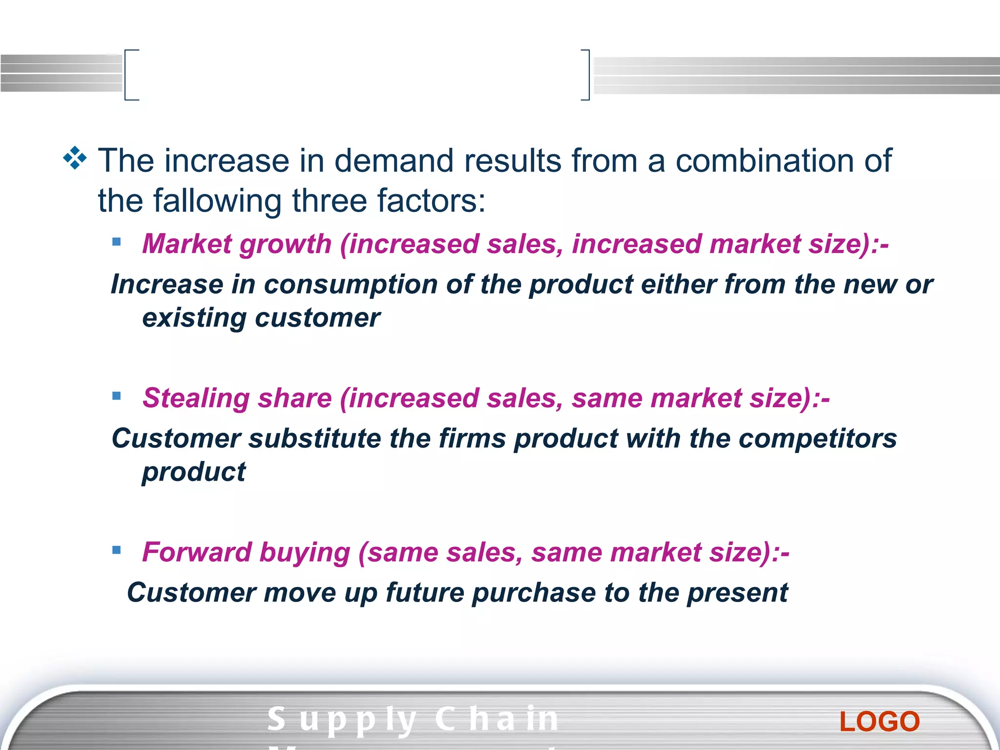 The increase in demand results from a combination of the fallowing three factors: Market growth (increased sales, increased market size):- Increase in consumption of the product either from the new or existing customer  Stealing share (increased sales, same market size):- Customer substitute the firms product with the competitors product  Forward buying (same sales, same market size):- Customer move up future purchase to the present Supply Chain Management  