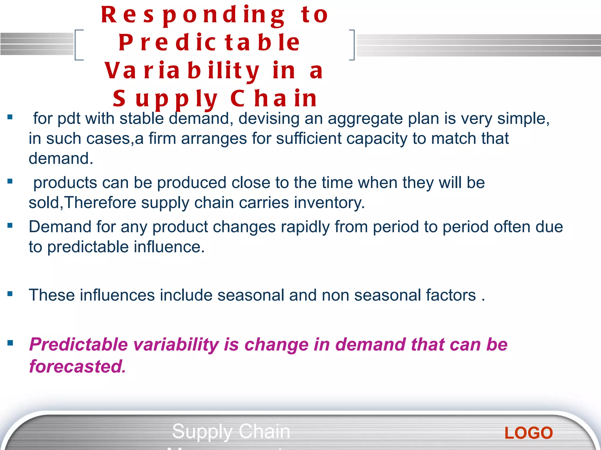 Responding to Predictable  Variability in a Supply Chain for pdt with stable demand, devising an aggregate plan is very simple, in such cases,a firm arranges for sufficient capacity to match that demand. products can be produced close to the time when they will be sold,Therefore supply chain carries inventory. Demand for any product changes rapidly from period to period often due to predictable influence. These influences include seasonal and non seasonal factors . Predictable variability is change in demand that can be forecasted . Supply Chain Management  