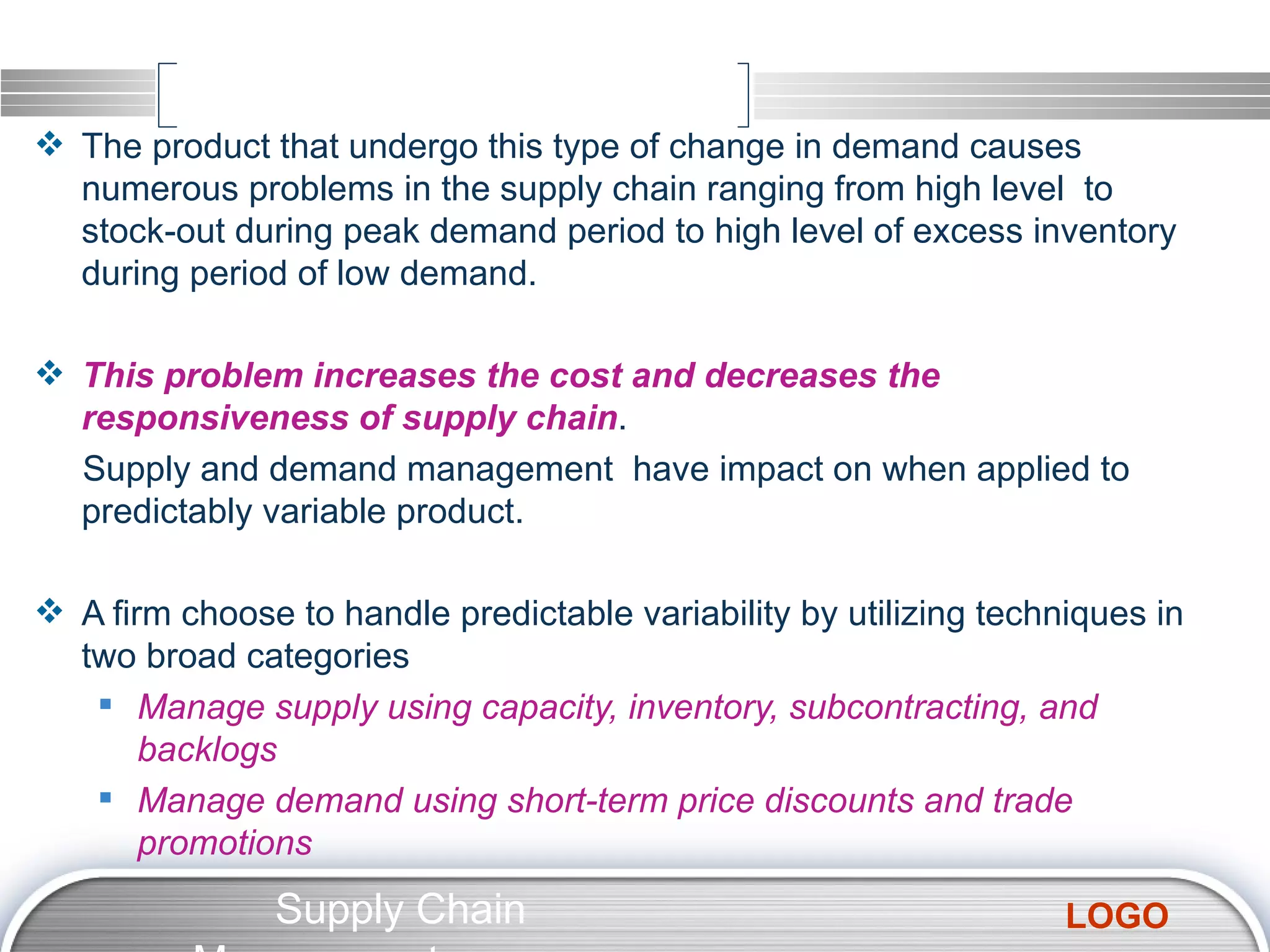 The product that undergo this type of change in demand causes numerous problems in the supply chain ranging from high level  to stock-out during peak demand period to high level of excess inventory during period of low demand. This problem increases the cost and decreases the responsiveness of supply chain . Supply and demand management  have impact on when applied to predictably variable product. A firm choose to handle predictable variability by utilizing techniques in two broad categories Manage supply using capacity, inventory, subcontracting, and backlogs Manage demand using short-term price discounts and trade promotions Supply Chain Management  