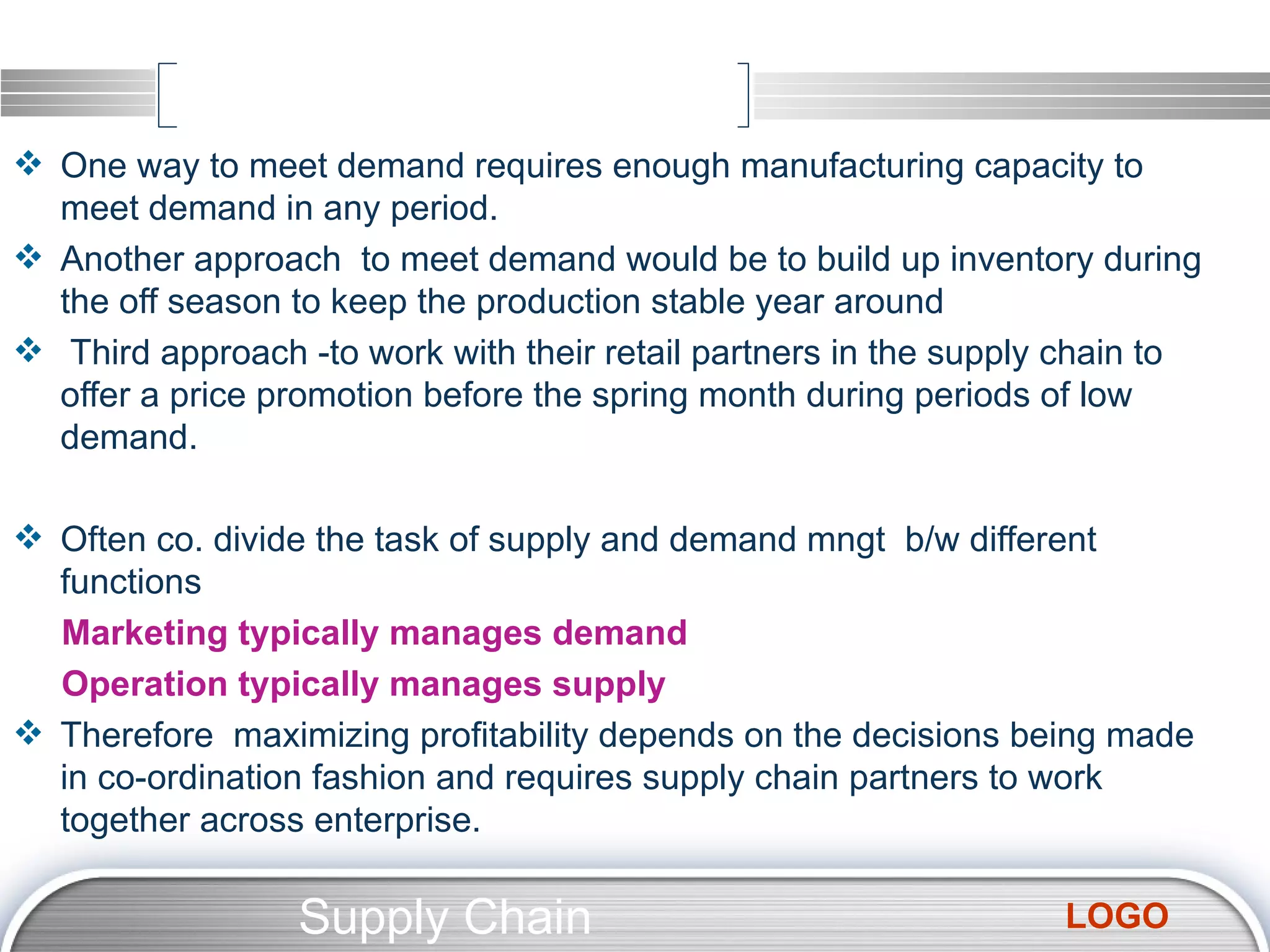One way to meet demand requires enough manufacturing capacity to meet demand in any period. Another approach  to meet demand would be to build up inventory during the off season to keep the production stable year around Third approach -to work with their retail partners in the supply chain to offer a price promotion before the spring month during periods of low demand. Often co. divide the task of supply and demand mngt  b/w different  functions Marketing typically manages demand Operation typically manages supply Therefore  maximizing profitability depends on the decisions being made in co-ordination fashion and requires supply chain partners to work together across enterprise. Supply Chain Management  