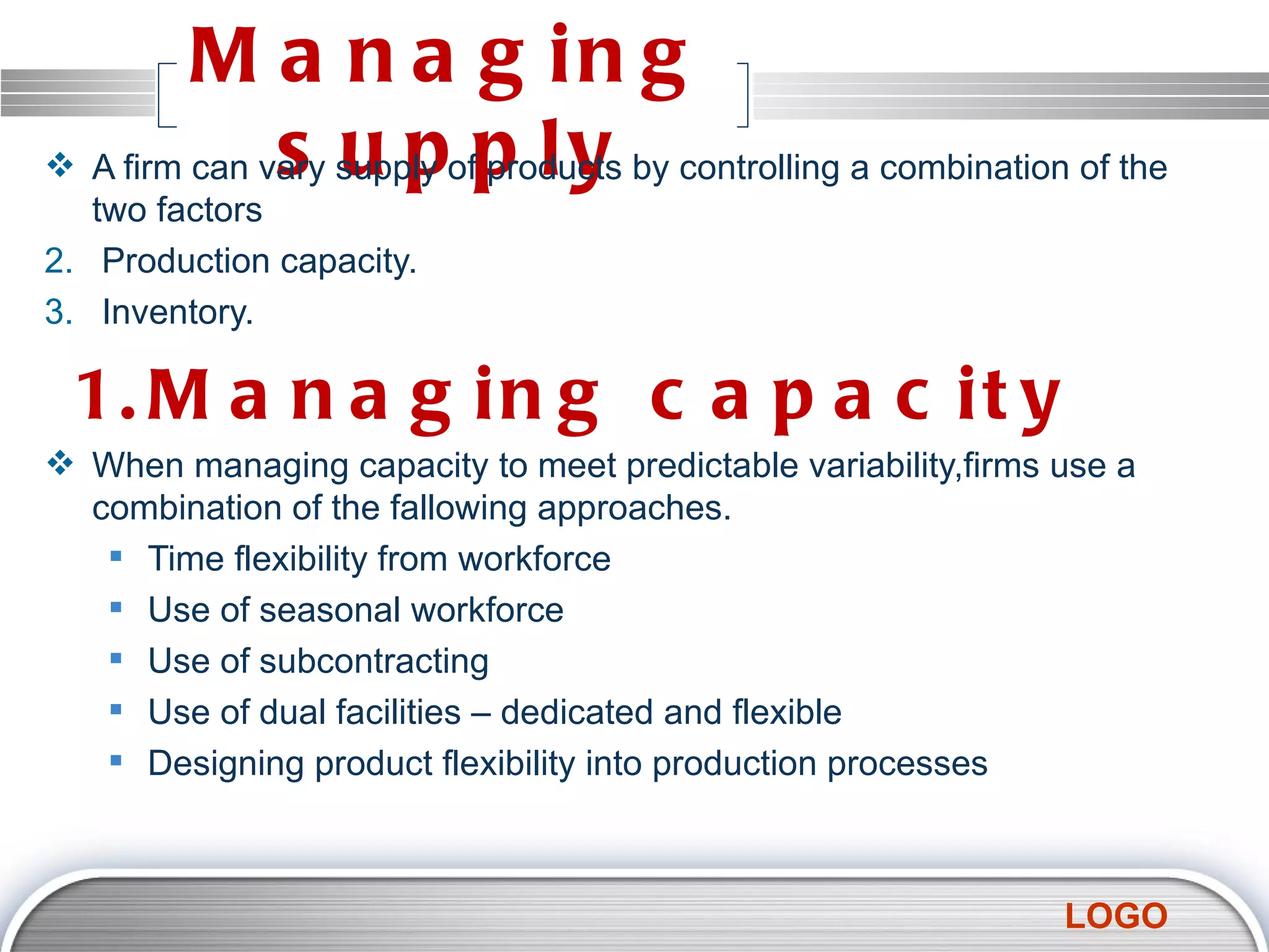 Managing supply A firm can vary supply of products by controlling a combination of the two factors Production capacity. Inventory. 1.Managing capacity  When managing capacity to meet predictable variability,firms use a combination of the fallowing approaches. Time flexibility from workforce Use of seasonal workforce Use of subcontracting Use of dual facilities – dedicated and flexible Designing product flexibility into production processes 