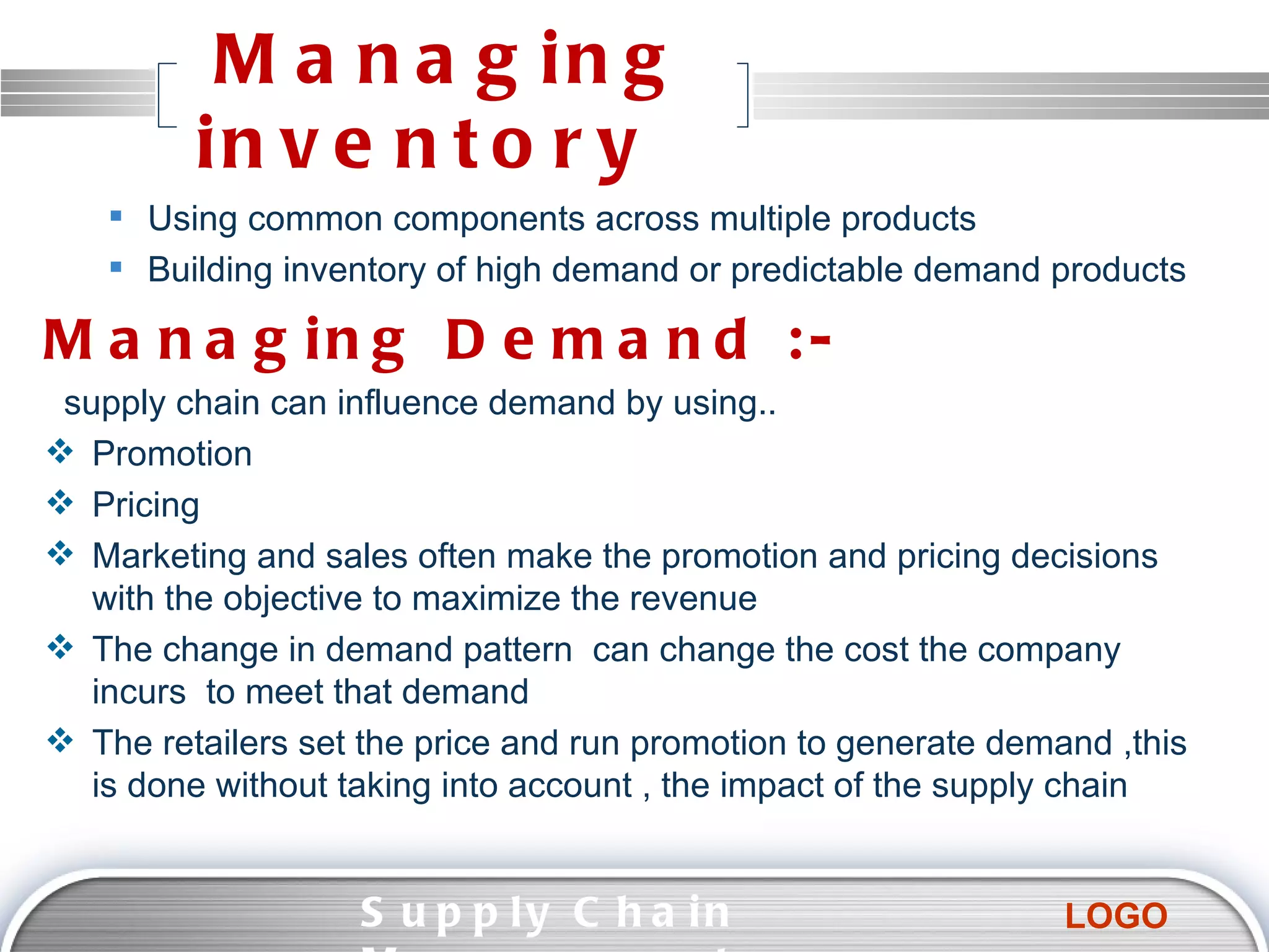 Managing inventory  Using common components across multiple products Building inventory of high demand or predictable demand products Managing Demand :-  supply chain can influence demand by using.. Promotion Pricing Marketing and sales often make the promotion and pricing decisions with the objective to maximize the revenue The change in demand pattern  can change the cost the company incurs  to meet that demand The retailers set the price and run promotion to generate demand ,this is done without taking into account , the impact of the supply chain  Supply Chain Management  