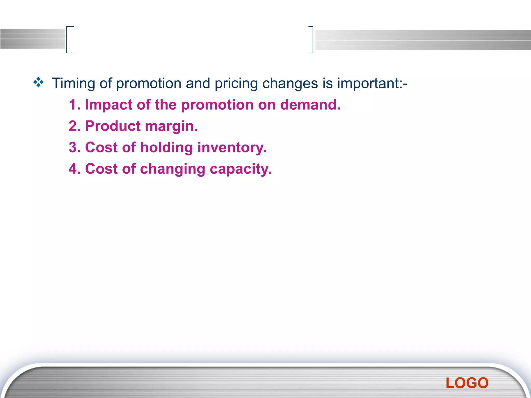 Timing of promotion and pricing changes is important:- 1. Impact of the promotion on demand. 2. Product margin. 3. Cost of holding inventory. 4. Cost of changing capacity. 