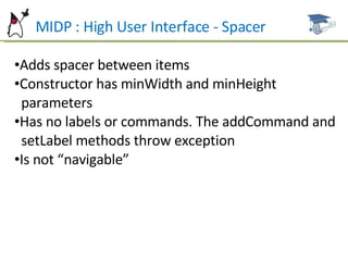 MIDP : High User Interface - Spacer Adds spacer between items Constructor has minWidth and minHeight  parameters Has no labels or commands. The addCommand and  setLabel methods throw exception Is not “navigable” 