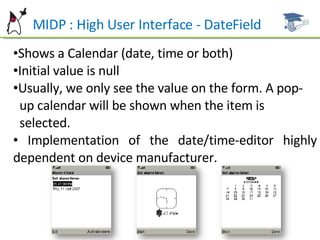 MIDP : High User Interface - DateField Shows a Calendar (date, time or both) Initial value is null Usually, we only see the value on the form. A pop- up calendar will be shown when the item is  selected. Implementation of the date/time-editor highly dependent on device manufacturer. 