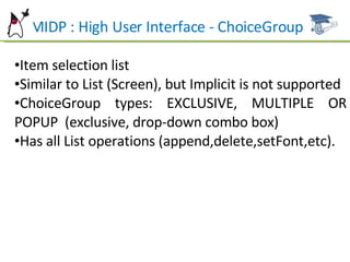 MIDP : High User Interface - ChoiceGroup Item selection list Similar to List (Screen), but Implicit is not supported ChoiceGroup types: EXCLUSIVE, MULTIPLE OR POPUP  (exclusive, drop-down combo box) Has all List operations (append,delete,setFont,etc). 