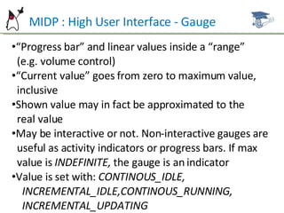 MIDP : High User Interface - Gauge “ Progress bar” and linear values inside a “range”  (e.g. volume control) “ Current value” goes from zero to maximum value,  inclusive Shown value may in fact be approximated to the  real value May be interactive or not. Non-interactive gauges are  useful as activity indicators or progress bars. If max  value is  INDEFINITE,  the gauge is an indicator Value is set with:  CONTINOUS_IDLE,  INCREMENTAL_IDLE,CONTINOUS_RUNNING,  INCREMENTAL_UPDATING 