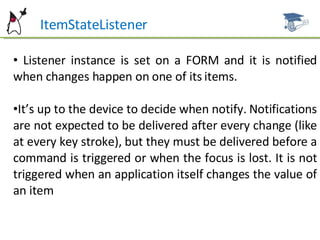 ItemStateListener Listener instance is set on a FORM and it is notified when changes happen on one of its items. It’s up to the device to decide when notify. Notifications are not expected to be delivered after every change (like at every key stroke), but they must be delivered before a command is triggered or when the focus is lost. It is not triggered when an application itself changes the value of an item 