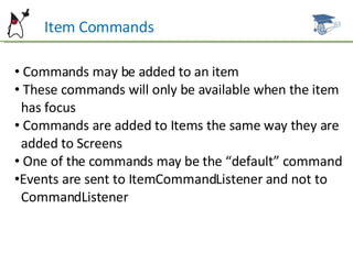 Item Commands Commands may be added to an item These commands will only be available when the item  has focus Commands are added to Items the same way they are  added to Screens One of the commands may be the “default” command Events are sent to ItemCommandListener and not to  CommandListener 