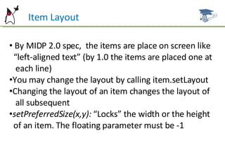 Item Layout By MIDP 2.0 spec,  the items are place on screen like  “ left-aligned text” (by 1.0 the items are placed one at  each line) You may change the layout by calling item.setLayout Changing the layout of an item changes the layout of  all subsequent setPreferredSize(x,y):  “Locks” the width or the height  of an item. The floating parameter must be -1 