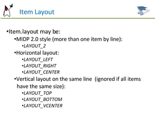 Item Layout Item.layout may be: MIDP 2.0 style (more than one item by line): LAYOUT_2 Horizontal layout: LAYOUT_LEFT LAYOUT_RIGHT LAYOUT_CENTER Vertical layout on the same line  (ignored if all items  have the same size): LAYOUT_TOP LAYOUT_BOTTOM LAYOUT_VCENTER 