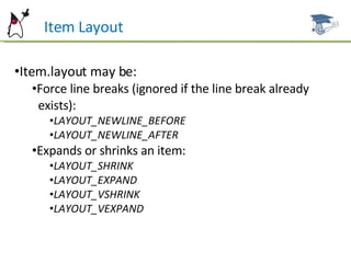 Item Layout Item.layout may be: Force line breaks (ignored if the line break already  exists): LAYOUT_NEWLINE_BEFORE LAYOUT_NEWLINE_AFTER Expands or shrinks an item: LAYOUT_SHRINK LAYOUT_EXPAND LAYOUT_VSHRINK LAYOUT_VEXPAND 