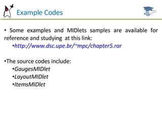 Example Codes Some examples and MIDlets samples are available for reference and studying  at this link: http://www.dsc.upe.br/~mpc/chapter5.rar The source codes include: GaugesMIDlet LayoutMIDlet ItemsMIDlet 