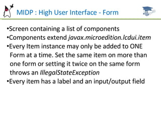 MIDP : High User Interface - Form Screen containing a list of components Components extend  javax.microedition.lcdui.item Every Item instance may only be added to ONE  Form at a time. Set the same item on more than  one form or setting it twice on the same form  throws an  IllegalStateException Every item has a label and an input/output field 