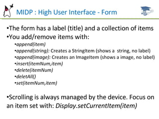 MIDP : High User Interface - Form The form has a label (title) and a collection of items You add/remove items with: append(item) append(string):  Creates a StringItem (shows a  string, no label) append(image):  Creates an ImageItem (shows a image, no label) insert(itemNum,item) delete(itemNum) deletAll() set(itemNum,item) Scrolling is always managed by the device. Focus on an item set with:  Display.setCurrentItem(item) 