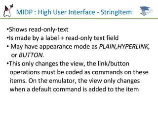 MIDP : High User Interface - StringItem Shows read-only-text Is made by a label + read-only text field May have appearance mode as  PLAIN,HYPERLINK,  or  BUTTON. This only changes the view, the link/button  operations must be coded as commands on these  items. On the emulator, the view only changes  when a default command is added to the item 