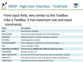 MIDP : High User Interface - TextField Text input field, very similar to the TextBox Like a TextBox, it has maximum size and input  constraints. 