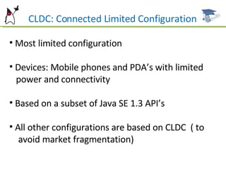 CLDC: Connected Limited Configuration Most limited configuration Devices: Mobile phones and PDA’s with limited  power and connectivity Based on a subset of Java SE 1.3 API’s All other configurations are based on CLDC  ( to  avoid market fragmentation) 