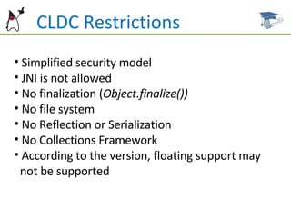 Simplified security model JNI is not allowed No finalization ( Object.finalize()) No file system No Reflection or Serialization No Collections Framework According to the version, floating support may  not be supported CLDC Restrictions 