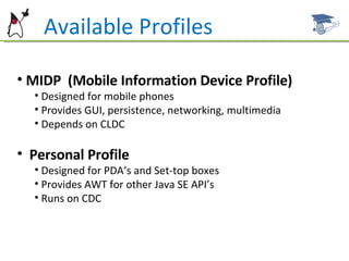 MIDP  (Mobile Information Device Profile) Designed for mobile phones Provides GUI, persistence, networking, multimedia Depends on CLDC Personal Profile Designed for PDA’s and Set-top boxes Provides AWT for other Java SE API’s Runs on CDC Available Profiles 