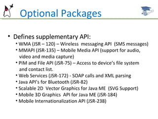 Defines supplementary API: WMA (JSR – 120) – Wireless  messaging API  (SMS messages) MMAPI (JSR-135) – Mobile Media API (support for audio,  video and media capture) PIM and File API (JSR-75) – Access to device’s file system  and contact list. Web Services (JSR-172) - SOAP calls and XML parsing Java API’s for Bluetooth (JSR-82) Scalable 2D  Vector Graphics for Java ME  (SVG Support)  Mobile 3D Graphics  API for Java ME (JSR-184) Mobile Internationalization API (JSR-238) Optional Packages 