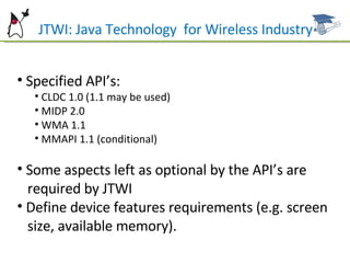 Specified API’s: CLDC 1.0 (1.1 may be used) MIDP 2.0 WMA 1.1 MMAPI 1.1 (conditional) Some aspects left as optional by the API’s are  required by JTWI Define device features requirements (e.g. screen  size, available memory). JTWI: Java Technology  for Wireless Industry 