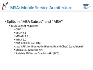 Splits in “MSA Subset” and “MSA” MSA Subset requires: CLDC 1.1 MIDP 2.1 MMAPI 1.1 WMA 2.0 PDA API (File and PIM) Java API’s for Bluetooth (Bluetooth and Obex) (conditional) Mobile 3D Graphics API Scalable 2D Vector Graphics API (SVG) MSA: Mobile Service Architecture 
