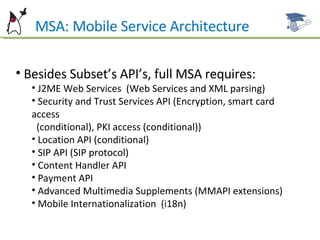 Besides Subset’s API’s, full MSA requires: J2ME Web Services  (Web Services and XML parsing) Security and Trust Services API (Encryption, smart card access  (conditional), PKI access (conditional)) Location API (conditional) SIP API (SIP protocol) Content Handler API Payment API Advanced Multimedia Supplements (MMAPI extensions) Mobile Internationalization  (i18n) MSA: Mobile Service Architecture 
