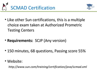 Like other Sun certifications, this is a multiple  choice exam taken at Authorized Prometric  Testing Centers Requirements:  SCJP (Any version) 150 minutes, 68 questions, Passing score 55% Website:  http://www.sun.com/training/certification/java/scmad.xml SCMAD Certification 