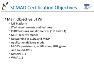 SCMAD Certification Objectives Main Objective: JTWI ME Platform JTWI requirements and features CLDC features and differences (1.0 and 1.1) MIDP security model Networking at CLDC and MIDP Application delivery model MIDP’s persistence, notification, GUI, game  and sound API’s.  MMAPI  1.1 WMA 1.1 