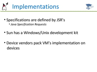 Implementations Specifications are defined by JSR’s Java Specification Requests Sun has a Windows/Unix development kit Device vendors pack VM’s implementation on  devices 