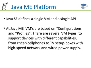 Java ME Platform Java SE defines a single VM and a single API At Java ME  VM’s are based on “Configurations  and “Profiles”. There are several VM types, to support devices with different capabilities,  from cheap cellphones to TV setup-boxes with  high-speed network and wired power supply.  