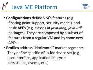 Java ME Platform Configurations  define VM’s features (e.g.  floating point support, security model)  and  basic API’s (e.g. classes at  java.lang, java.util packages). They are composed by a subset of  features from a regular VM and by some new  API’s. Profiles  address “Horizontal” market segments.  They define specific API’s for device set (e.g.  user interface, application life cycle,  persistence, events, etc.)  