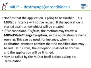 MIDP  -  destroyApp(unconditional) Notifies that the application is going to be finished. This  MIDlet’s instance will not be reused. If the application is  started again, a new object will be created.  If “unconditional “is  false , the method may throw  a  MIDletStateChangeException , so the application remains  running. This can be used, for instance, when the  application  wants to confirm that the modified data may  be lost.  If it’s  true , the exception shall not be thrown  and the application will be finished. May be called by the MIDlet itself before asking it’s  termination. 