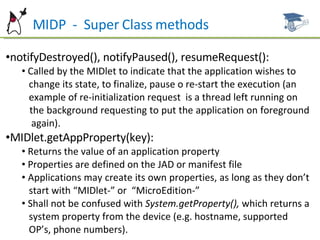 MIDP  -  Super Class methods notifyDestroyed(), notifyPaused(), resumeRequest(): Called by the MIDlet to indicate that the application wishes to  change its state, to finalize, pause o re-start the execution (an  example of re-initialization request  is a thread left running on  the background requesting to put the application on foreground  again). MIDlet.getAppProperty(key): Returns the value of an application property Properties are defined on the JAD or manifest file Applications may create its own properties, as long as they don’t  start with “MIDlet-” or  “MicroEdition-” Shall not be confused with  System.getProperty(),  which returns a  system property from the device (e.g. hostname, supported  OP’s, phone numbers). 