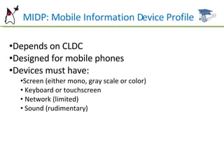 MIDP: Mobile Information Device Profile Depends on CLDC Designed for mobile phones Devices must have: Screen (either mono, gray scale or color) Keyboard or touchscreen Network (limited) Sound (rudimentary) 