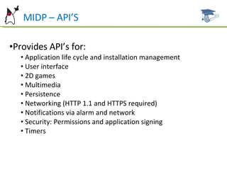 MIDP – API’S Provides API’s for: Application life cycle and installation management User interface 2D games Multimedia Persistence Networking (HTTP 1.1 and HTTPS required) Notifications via alarm and network Security: Permissions and application signing Timers 