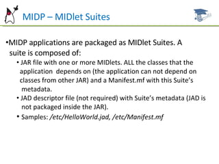 MIDP – MIDlet Suites MIDP applications are packaged as MIDlet Suites. A  suite is composed of:  JAR file with one or more MIDlets. ALL the classes that the  application  depends on (the application can not depend on  classes from other JAR) and a Manifest.mf with this Suite’s  metadata. JAD descriptor file (not required) with Suite’s metadata (JAD is  not packaged inside the JAR). Samples:  /etc/HelloWorld.jad, /etc/Manifest.mf 