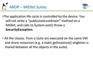 MIDP – MIDlet Suites The application life cycle is controlled by the device. You  will not write a “publicstaticvoidmain” method on a  MIDlet, and calls to System.exit() throw a SecurityException . All the classes  from a Suite are executed on the same VM  and share resources (e.g. a static getInstance() singleton is  shared between all the objects in the suite). 