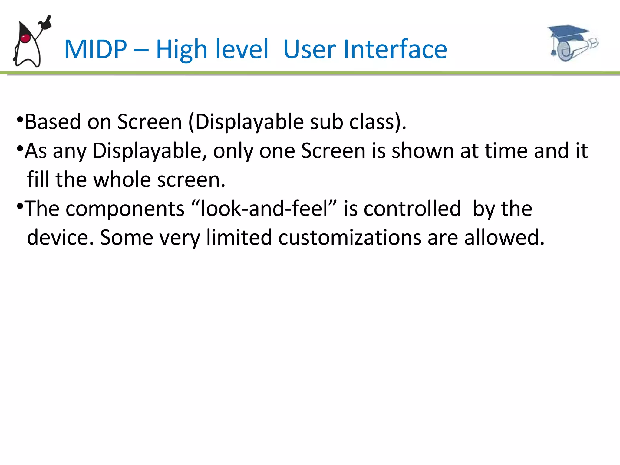 MIDP – High level  User Interface Based on Screen (Displayable sub class). As any Displayable, only one Screen is shown at time and it  fill the whole screen. The components “look-and-feel” is controlled  by the  device. Some very limited customizations are allowed. 