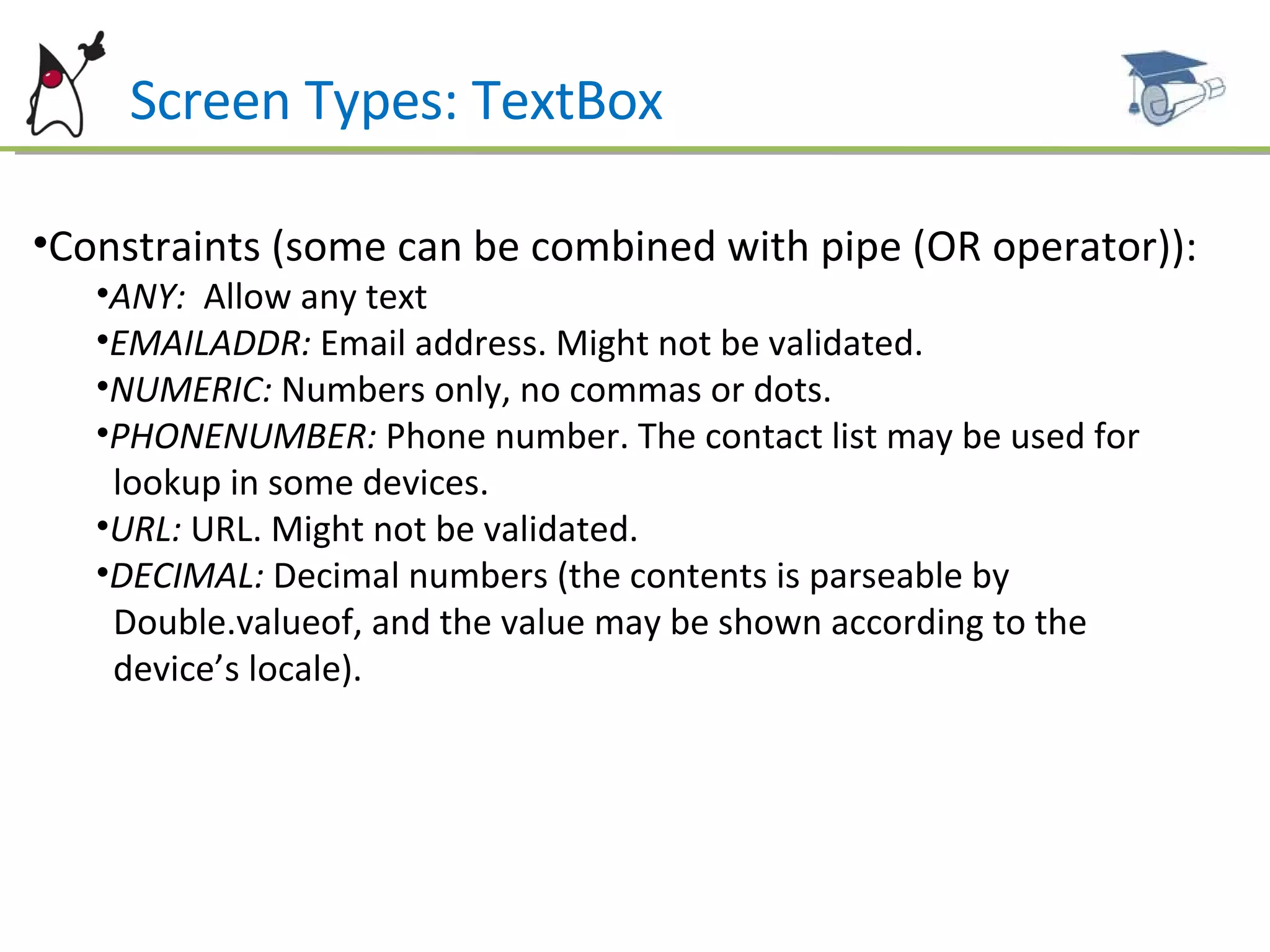Screen Types: TextBox Constraints (some can be combined with pipe (OR operator)): ANY:  Allow any text EMAILADDR:  Email address. Might not be validated. NUMERIC:  Numbers only, no commas or dots. PHONENUMBER:  Phone number. The contact list may be used for  lookup in some devices. URL:  URL. Might not be validated. DECIMAL:  Decimal numbers (the contents is parseable by  Double.valueof, and the value may be shown according to the  device’s locale).  