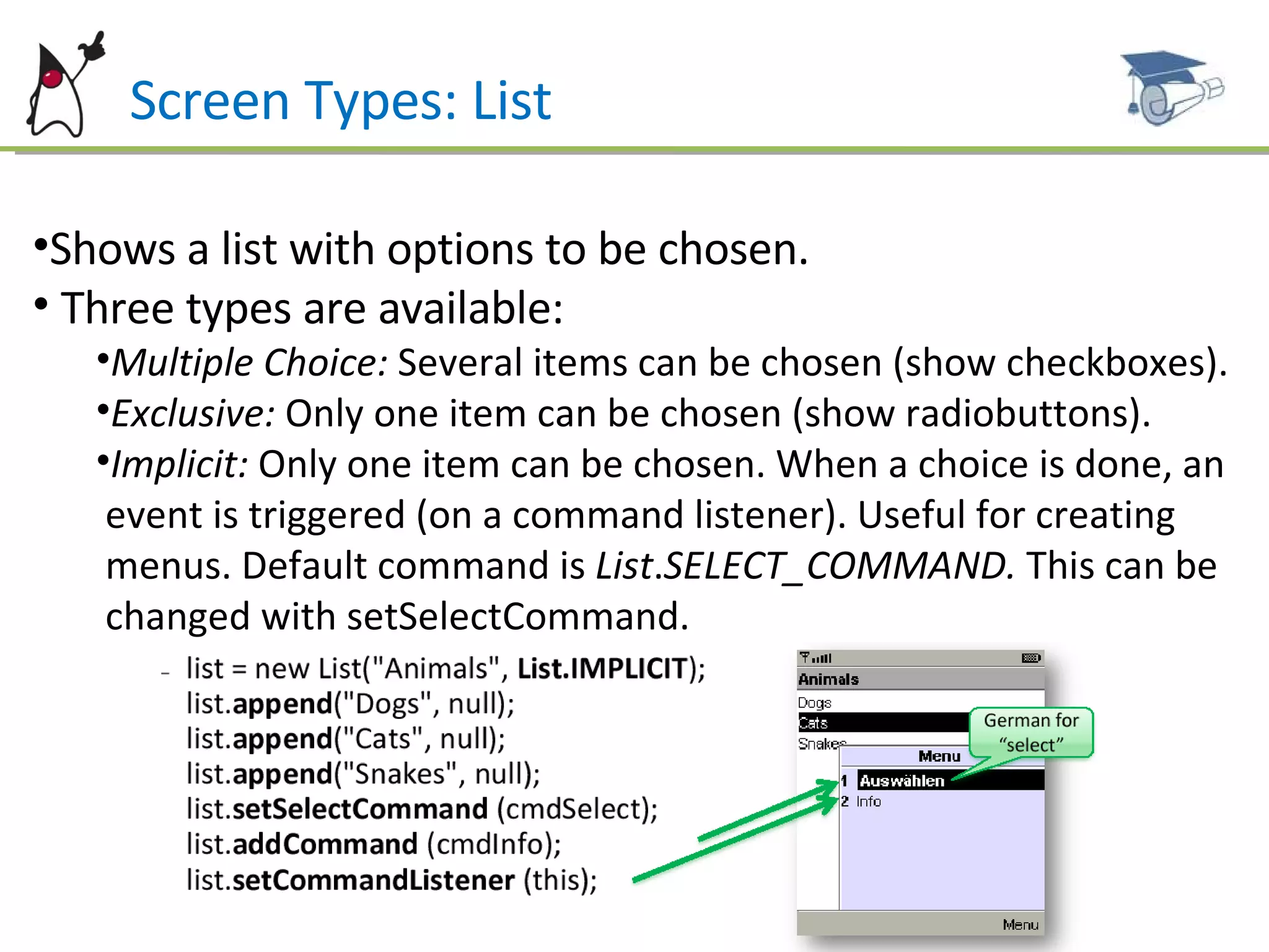 Screen Types: List Shows a list with options to be chosen. Three types are available: Multiple Choice:  Several items can be chosen (show checkboxes). Exclusive:  Only one item can be chosen (show radiobuttons). Implicit:  Only one item can be chosen. When a choice is done, an  event is triggered (on a command listener). Useful for creating  menus. Default command is  List . SELECT_COMMAND.  This can be  changed with setSelectCommand. 