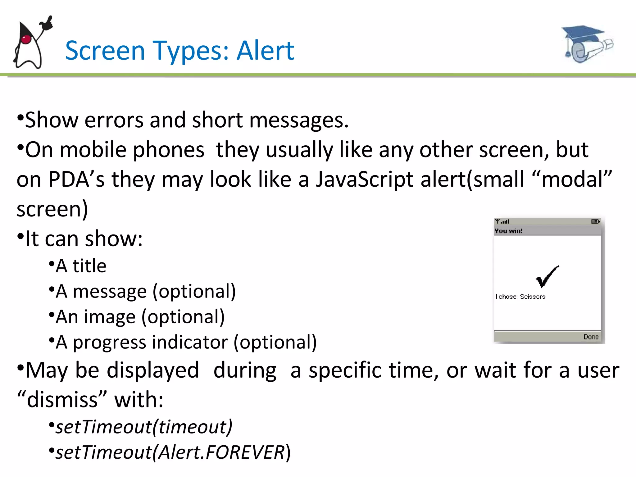Screen Types: Alert Show errors and short messages. On mobile phones  they usually like any other screen, but  on PDA’s they may look like a JavaScript alert(small “modal”  screen) It can show: A title A message (optional) An image (optional) A progress indicator (optional) May be displayed  during  a specific time, or wait for a user “dismiss” with:  setTimeout(timeout)   setTimeout(Alert.FOREVER ) 