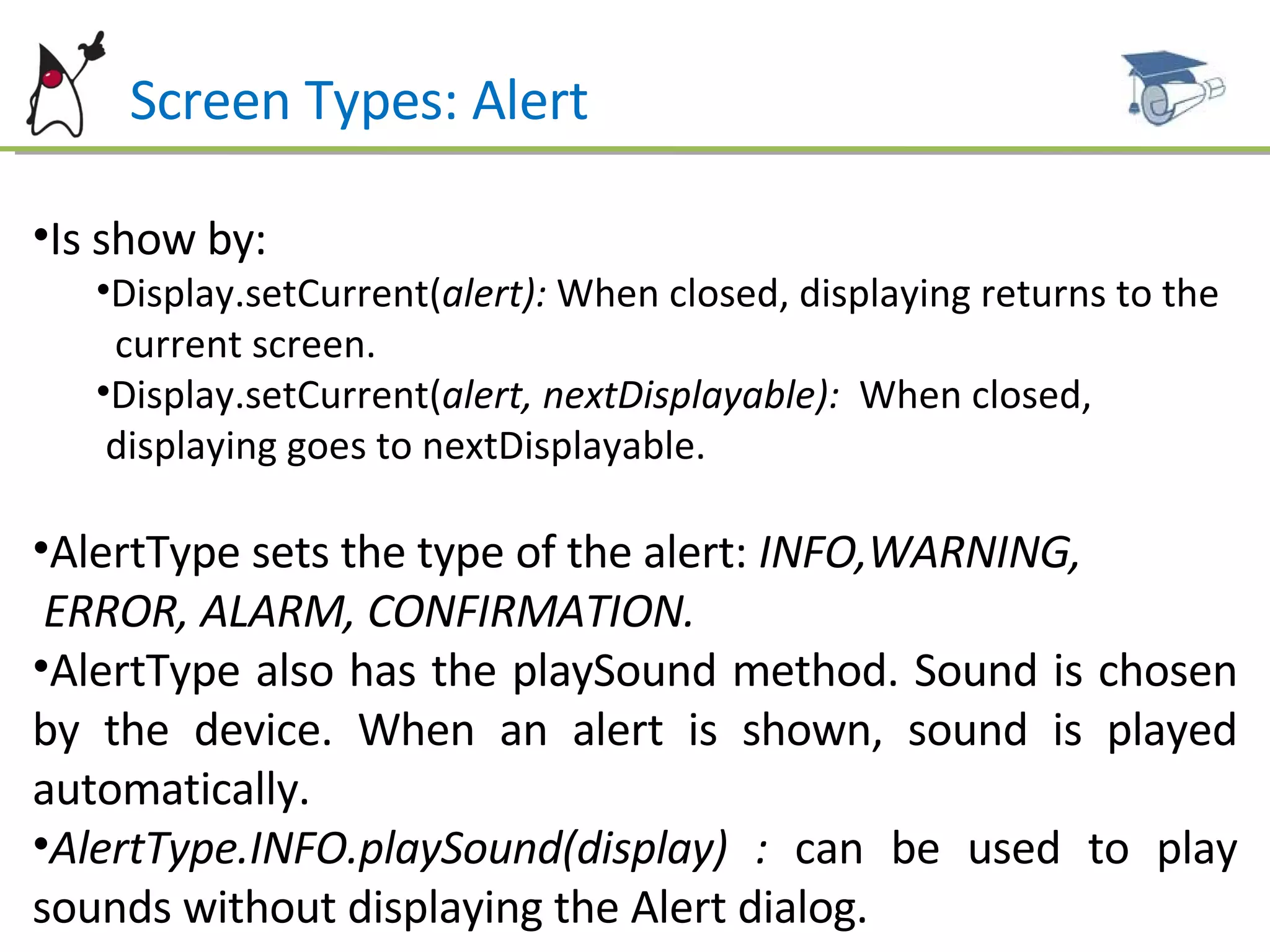 Screen Types: Alert Is show by: Display.setCurrent( alert):  When closed, displaying returns to the  current screen. Display.setCurrent( alert, nextDisplayable):  When closed,  displaying goes to nextDisplayable. AlertType sets the type of the alert:  INFO,WARNING,  ERROR, ALARM, CONFIRMATION. AlertType also has the playSound method.   Sound is chosen by the device. When an alert is shown, sound is played automatically. AlertType.INFO.playSound(display) :  can be used to play sounds without displaying the Alert dialog. 