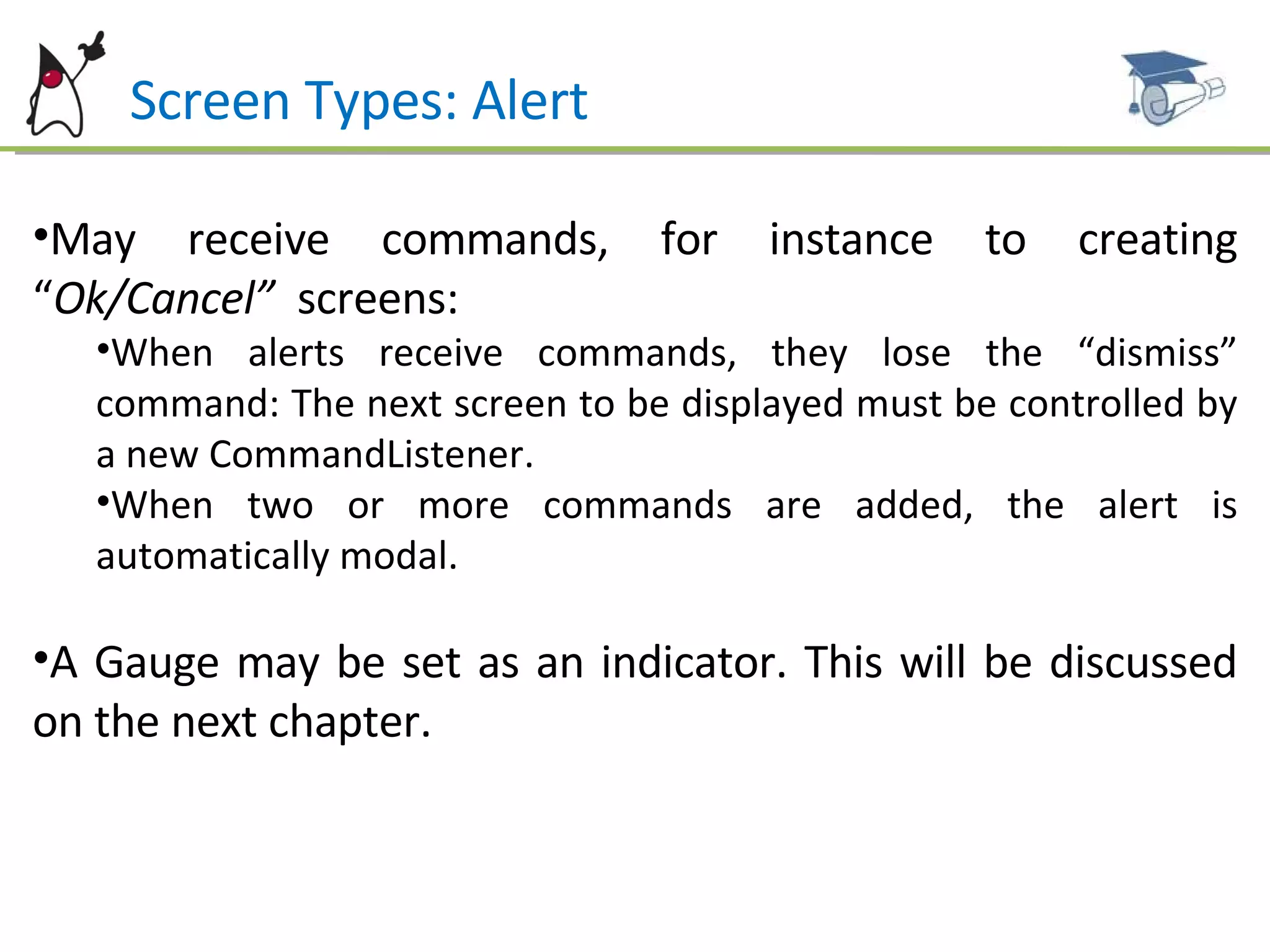 Screen Types: Alert May receive commands, for instance to creating “ Ok/Cancel”  screens: When alerts receive commands, they lose the “dismiss” command: The next screen to be displayed must be controlled by a new CommandListener. When two or more commands are added, the alert is automatically modal. A Gauge may be set as an indicator. This will be discussed on the next chapter. 