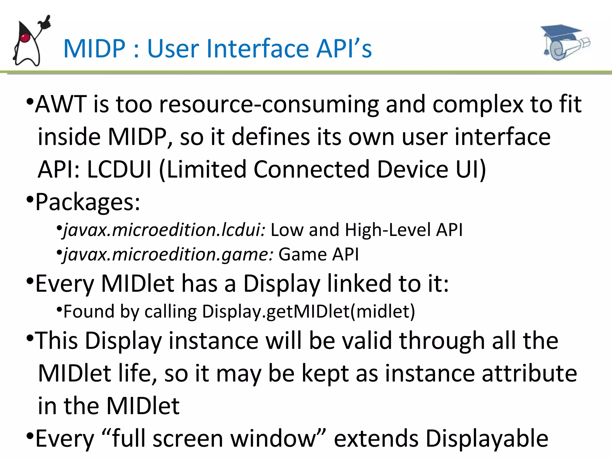 MIDP : User Interface API’s AWT is too resource-consuming and complex to fit  inside MIDP, so it defines its own user interface  API: LCDUI (Limited Connected Device UI) Packages: javax.microedition.lcdui:  Low and High-Level API javax.microedition.game:  Game API Every MIDlet has a Display linked to it:  Found by calling Display.getMIDlet(midlet) This Display instance will be valid through all the  MIDlet life, so it may be kept as instance attribute  in the MIDlet  Every “full screen window” extends Displayable 