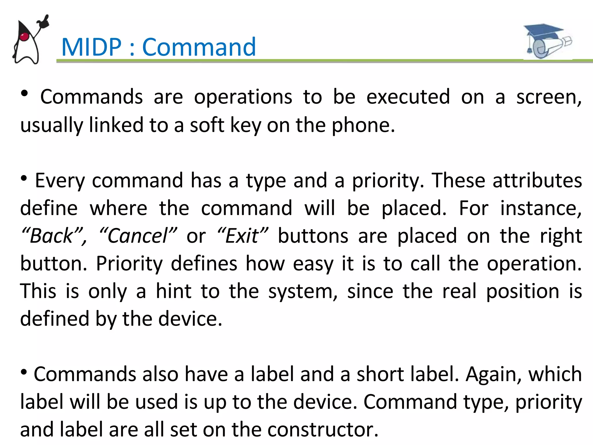 MIDP : Command Commands are operations to be executed on a screen, usually linked to a soft key on the phone. Every command has a type and a priority. These attributes define where the command will be placed. For instance,  “Back”, “Cancel”  or  “Exit”  buttons are placed on the right button. Priority defines how easy it is to call the operation. This is only a hint to the system, since the real position is defined by the device. Commands also have a label and a short label. Again, which label will be used is up to the device. Command type, priority and label are all set on the constructor. 