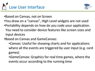 Low Low User Interface Based on Canvas, not on Screen You draw on a “canvas”, High Level widgets are not used Portability depends on how do you code your application.  You need to consider device features like screen sizes and  input devices Based on Canvas and GameCanvas: Canvas:  Useful for showing charts and for applications where all the events are triggered by user input (e.g. card games) GameCanvas:  Graphics for real time games, where the events occur according to the running time 
