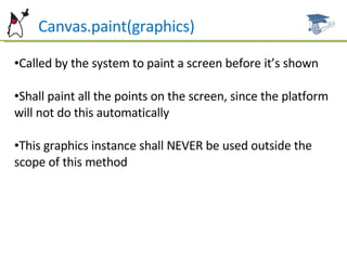 Can  Canvas.paint(graphics) Called by the system to paint a screen before it’s shown Shall paint all the points on the screen, since the platform will not  do this automatically This graphics instance shall NEVER be used outside the scope of  this method 