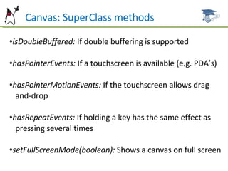 Can  Canvas: SuperClass methods isDoubleBuffered:  If double buffering is supported hasPointerEvents:  If a touchscreen is available (e.g. PDA’s) hasPointerMotionEvents:  If the touchscreen allows drag  and-drop hasRepeatEvents:  If holding a key has the same effect as  pressing  several times setFullScreenMode(boolean):  Shows a canvas on full screen 
